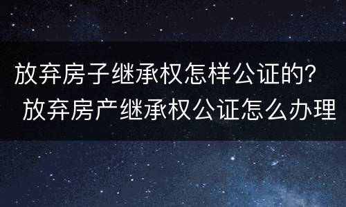 放弃房子继承权怎样公证的？ 放弃房产继承权公证怎么办理