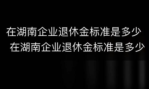 在湖南企业退休金标准是多少 在湖南企业退休金标准是多少钱