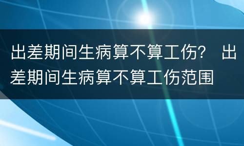 出差期间生病算不算工伤？ 出差期间生病算不算工伤范围