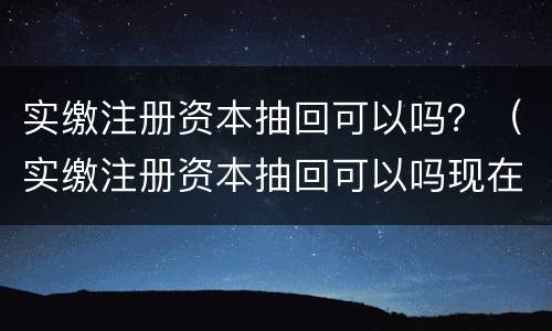 实缴注册资本抽回可以吗？（实缴注册资本抽回可以吗现在）