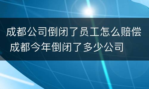 成都公司倒闭了员工怎么赔偿 成都今年倒闭了多少公司