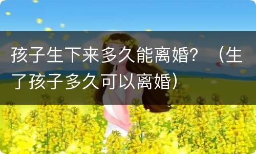 孩子生下来多久能离婚？（生了孩子多久可以离婚）