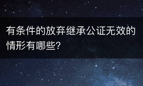 有条件的放弃继承公证无效的情形有哪些？