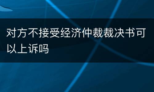 对方不接受经济仲裁裁决书可以上诉吗