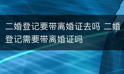 二婚登记要带离婚证去吗 二婚登记需要带离婚证吗