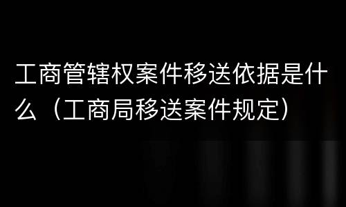 工商管辖权案件移送依据是什么（工商局移送案件规定）