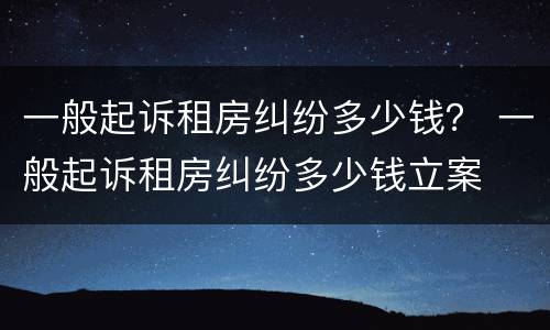 一般起诉租房纠纷多少钱？ 一般起诉租房纠纷多少钱立案