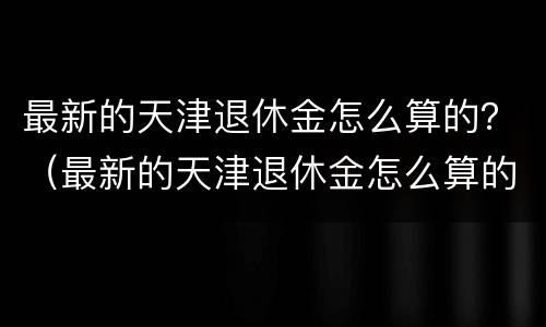 最新的天津退休金怎么算的？（最新的天津退休金怎么算的啊）