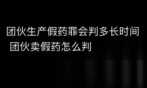 团伙生产假药罪会判多长时间 团伙卖假药怎么判