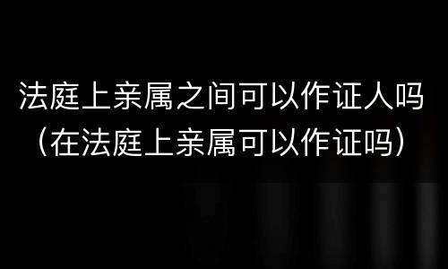 法庭上亲属之间可以作证人吗（在法庭上亲属可以作证吗）