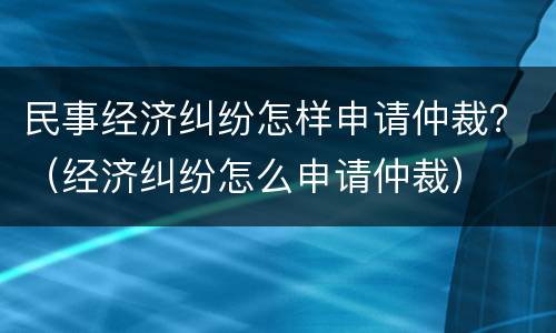 民事经济纠纷怎样申请仲裁？（经济纠纷怎么申请仲裁）