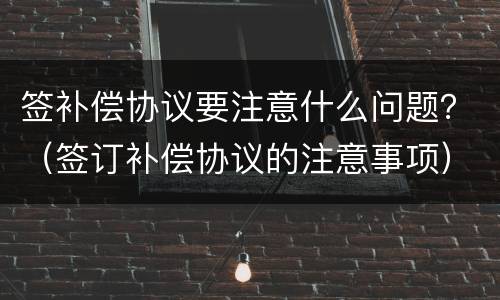 签补偿协议要注意什么问题？（签订补偿协议的注意事项）