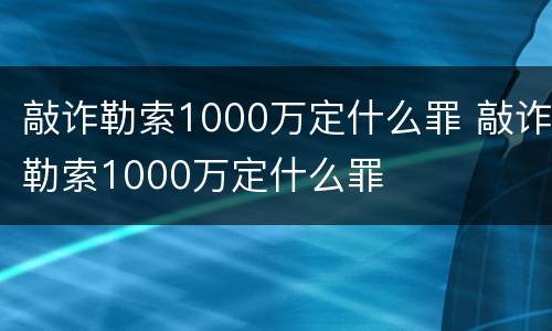 敲诈勒索1000万定什么罪 敲诈勒索1000万定什么罪