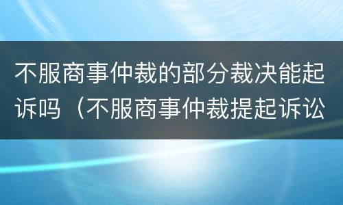 不服商事仲裁的部分裁决能起诉吗（不服商事仲裁提起诉讼的时间）