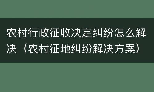 农村行政征收决定纠纷怎么解决（农村征地纠纷解决方案）