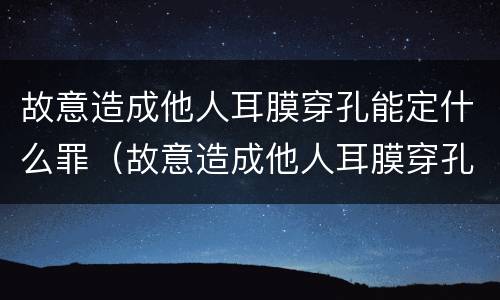 故意造成他人耳膜穿孔能定什么罪（故意造成他人耳膜穿孔能定什么罪行）