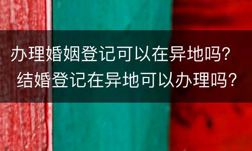 办理婚姻登记可以在异地吗？ 结婚登记在异地可以办理吗?