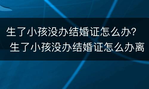 生了小孩没办结婚证怎么办？ 生了小孩没办结婚证怎么办离婚