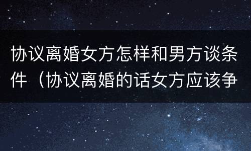 协议离婚女方怎样和男方谈条件（协议离婚的话女方应该争取什么）