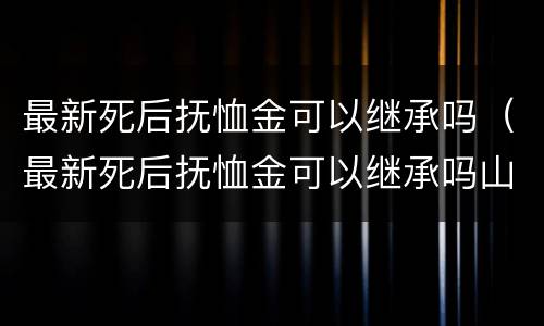 最新死后抚恤金可以继承吗（最新死后抚恤金可以继承吗山东）