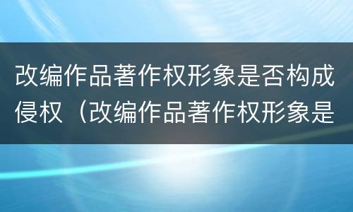 改编作品著作权形象是否构成侵权（改编作品著作权形象是否构成侵权行为）