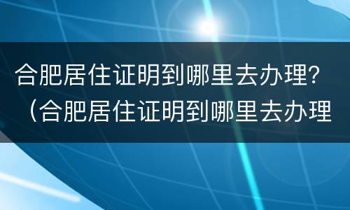 合肥居住证明到哪里去办理？（合肥居住证明到哪里去办理手续）