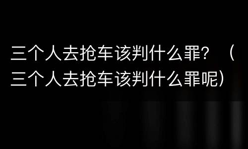 三个人去抢车该判什么罪？（三个人去抢车该判什么罪呢）