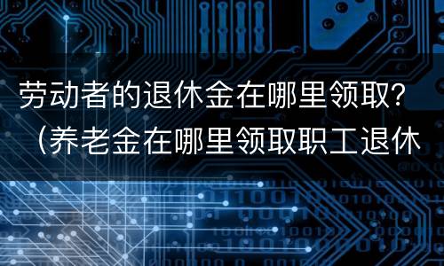 劳动者的退休金在哪里领取？（养老金在哪里领取职工退休后在哪领取养老金）