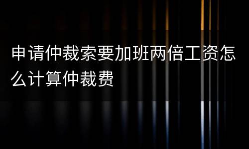 申请仲裁索要加班两倍工资怎么计算仲裁费