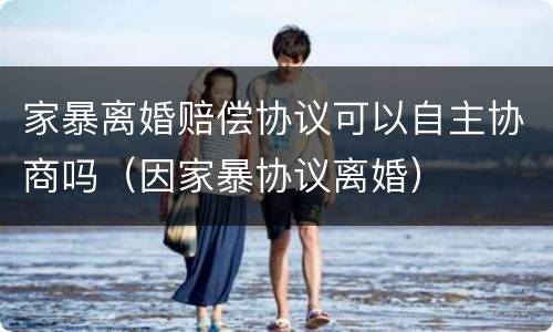 家暴离婚赔偿协议可以自主协商吗（因家暴协议离婚）