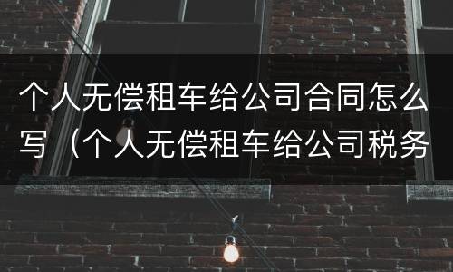 个人无偿租车给公司合同怎么写（个人无偿租车给公司税务处理）