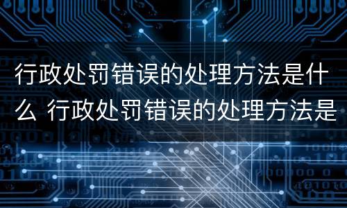 行政处罚错误的处理方法是什么 行政处罚错误的处理方法是什么