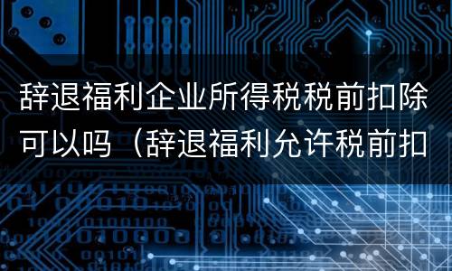 辞退福利企业所得税税前扣除可以吗（辞退福利允许税前扣除吗）