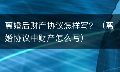 离婚后财产协议怎样写？（离婚协议中财产怎么写）