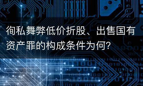 徇私舞弊低价折股、出售国有资产罪的构成条件为何？