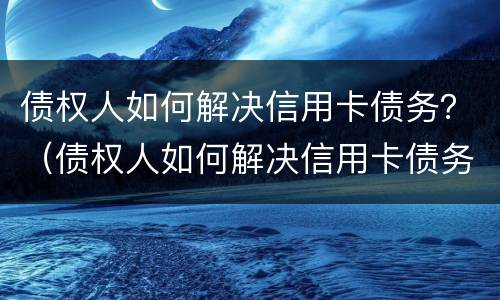 债权人如何解决信用卡债务？（债权人如何解决信用卡债务问题）