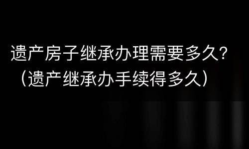 遗产房子继承办理需要多久？（遗产继承办手续得多久）