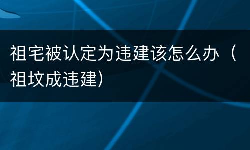 祖宅被认定为违建该怎么办（祖坟成违建）