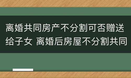 离婚共同房产不分割可否赠送给子女 离婚后房屋不分割共同拥有怎么写