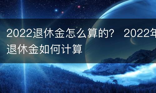 2022退休金怎么算的？ 2022年退休金如何计算