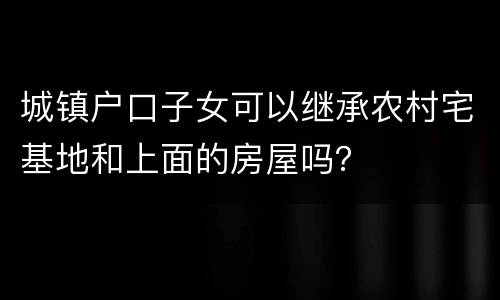 城镇户口子女可以继承农村宅基地和上面的房屋吗？