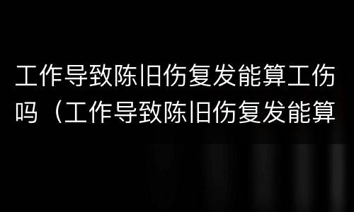 工作导致陈旧伤复发能算工伤吗（工作导致陈旧伤复发能算工伤吗赔偿多少）