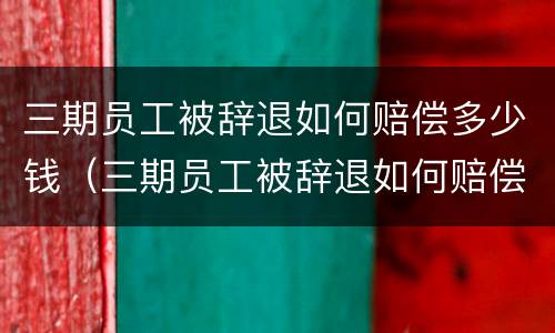 三期员工被辞退如何赔偿多少钱（三期员工被辞退如何赔偿多少钱一个月）