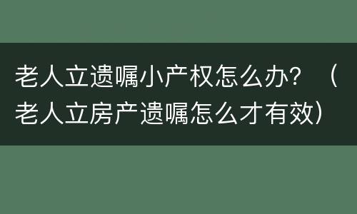 老人立遗嘱小产权怎么办？（老人立房产遗嘱怎么才有效）