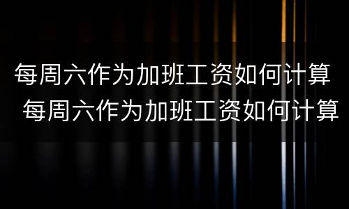 每周六作为加班工资如何计算 每周六作为加班工资如何计算的