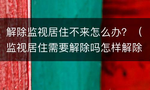 解除监视居住不来怎么办？（监视居住需要解除吗怎样解除）