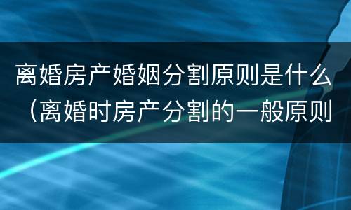 离婚房产婚姻分割原则是什么（离婚时房产分割的一般原则）