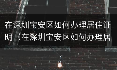 在深圳宝安区如何办理居住证明（在深圳宝安区如何办理居住证明手续）