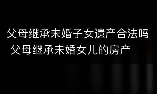 父母继承未婚子女遗产合法吗 父母继承未婚女儿的房产