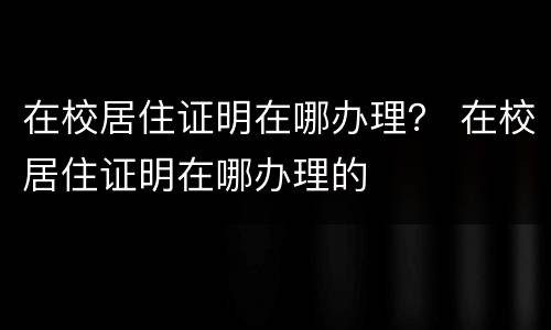 在校居住证明在哪办理？ 在校居住证明在哪办理的